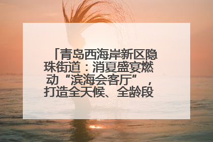青岛西海岸新区隐珠街道：消夏盛宴燃动“滨海会客厅”，打造全天候、全龄段消费生态圈