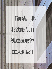铜陵江北港铁路专用线建设取得重大进展