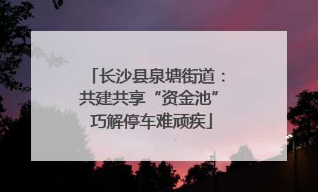 长沙县泉塘街道：共建共享“资金池” 巧解停车难顽疾