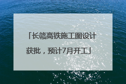 长赣高铁施工图设计获批，预计7月开工