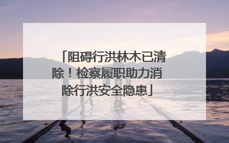 阻碍行洪林木已清除！检察履职助力消除行洪安全隐患
