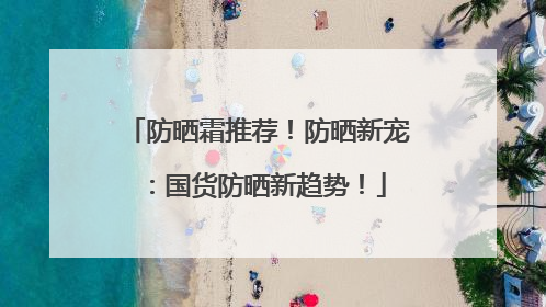 防晒霜推荐！防晒新宠：国货防晒新趋势！