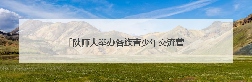 陕师大举办各族青少年交流营 大手牵小手 红烛耀未来