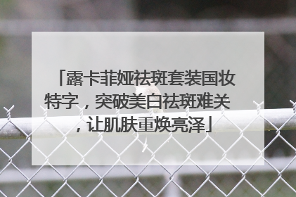 露卡菲娅祛斑套装国妆特字，突破美白祛斑难关，让肌肤重焕亮泽