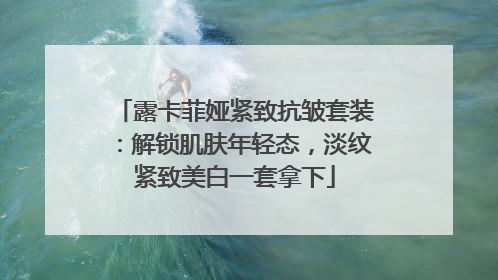 露卡菲娅紧致抗皱套装：解锁肌肤年轻态，淡纹紧致美白一套拿下
