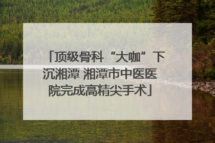 顶级骨科“大咖”下沉湘潭 湘潭市中医医院完成高精尖手术