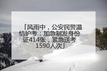 风雨中，公安民警温情护考：加急制发身份证414张，紧急送考1590人次