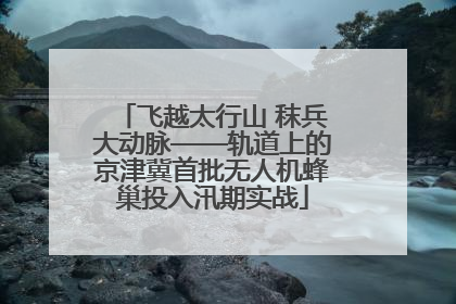 飞越太行山 秣兵大动脉——轨道上的京津冀首批无人机蜂巢投入汛期实战