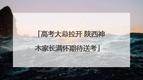 高考大幕拉开 陕西神木家长满怀期待送考