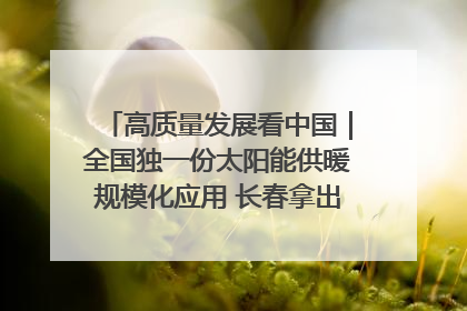 高质量发展看中国｜全国独一份太阳能供暖规模化应用 长春拿出“净月样本”