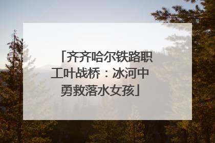 齐齐哈尔铁路职工叶战桥：冰河中勇救落水女孩
