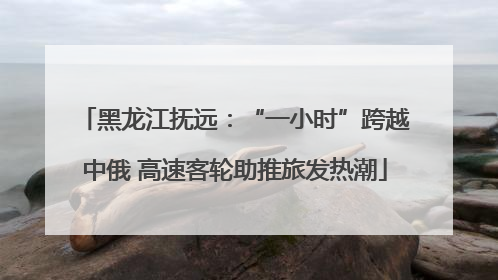 黑龙江抚远：“一小时”跨越中俄 高速客轮助推旅发热潮