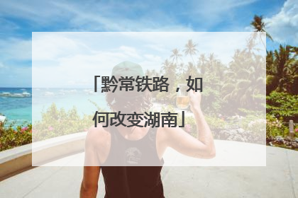 黔常铁路，如何改变湖南