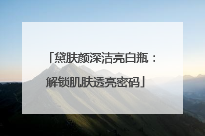 黛肤颜深洁亮白瓶：解锁肌肤透亮密码