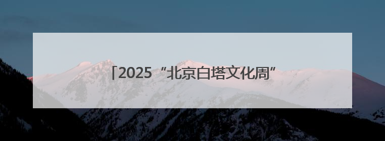 2025“北京白塔文化周”启动，来西城共赴千年之约