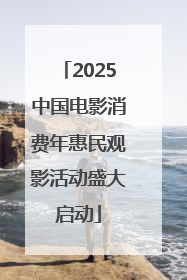 2025中国电影消费年惠民观影活动盛大启动