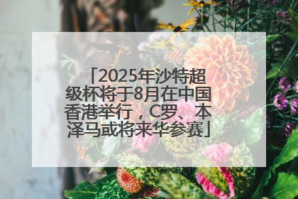 2025年沙特超级杯将于8月在中国香港举行，C罗、本泽马或将来华参赛
