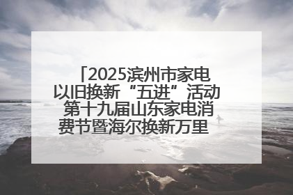 2025滨州市家电以旧换新“五进”活动 第十九届山东家电消费节暨海尔换新万里 行山东站全面启动