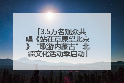 3.5万名观众共唱《站在草原望北京》“歌游内蒙古”北疆文化活动季启动