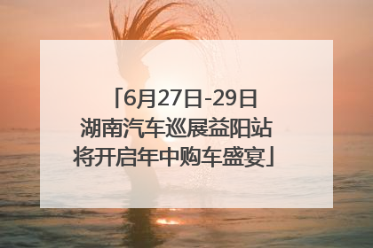 6月27日-29日 湖南汽车巡展益阳站将开启年中购车盛宴