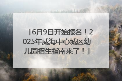6月9日开始报名！2025年威海中心城区幼儿园招生指南来了！