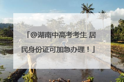 @湖南中高考考生 居民身份证可加急办理！